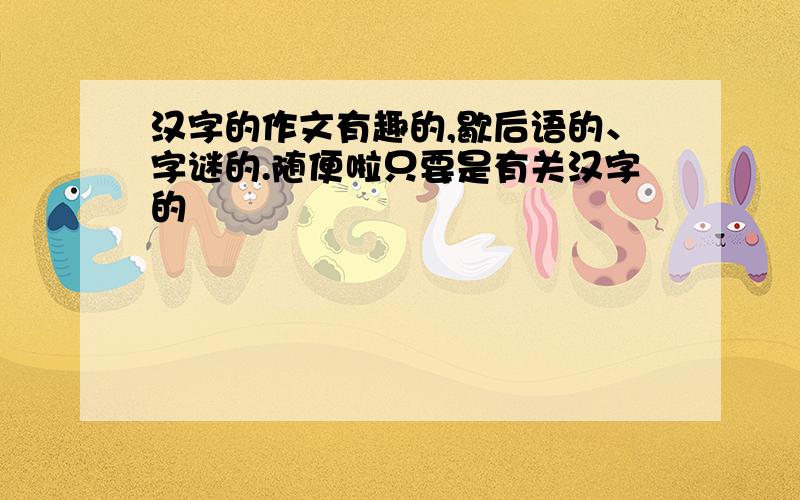 汉字的作文有趣的,歇后语的、字谜的.随便啦只要是有关汉字的