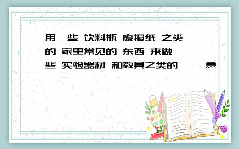 用一些 饮料瓶 废报纸 之类的 家里常见的 东西 来做一些 实验器材 和教具之类的 、、急