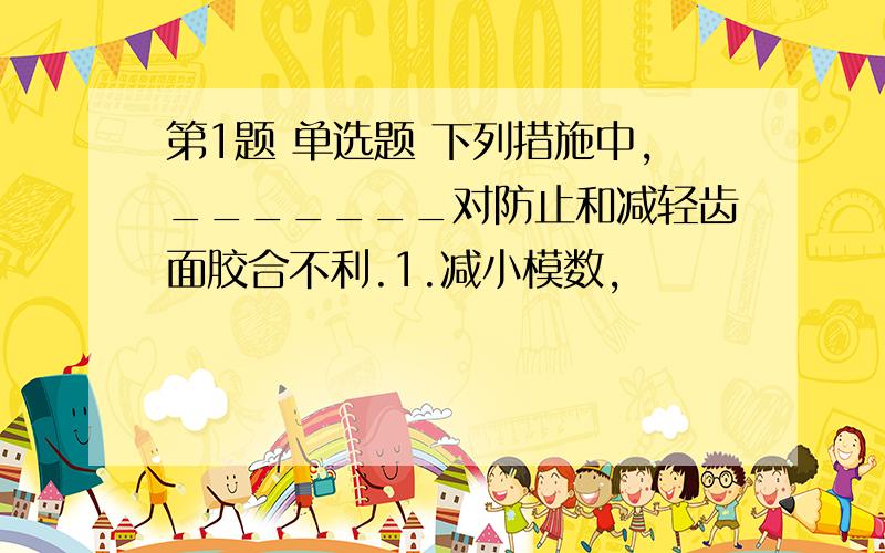 第1题 单选题 下列措施中,_______对防止和减轻齿面胶合不利.1.减小模数,