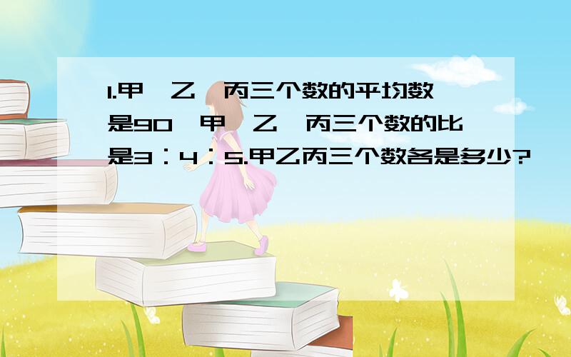 1.甲、乙、丙三个数的平均数是90,甲、乙、丙三个数的比是3：4：5.甲乙丙三个数各是多少?