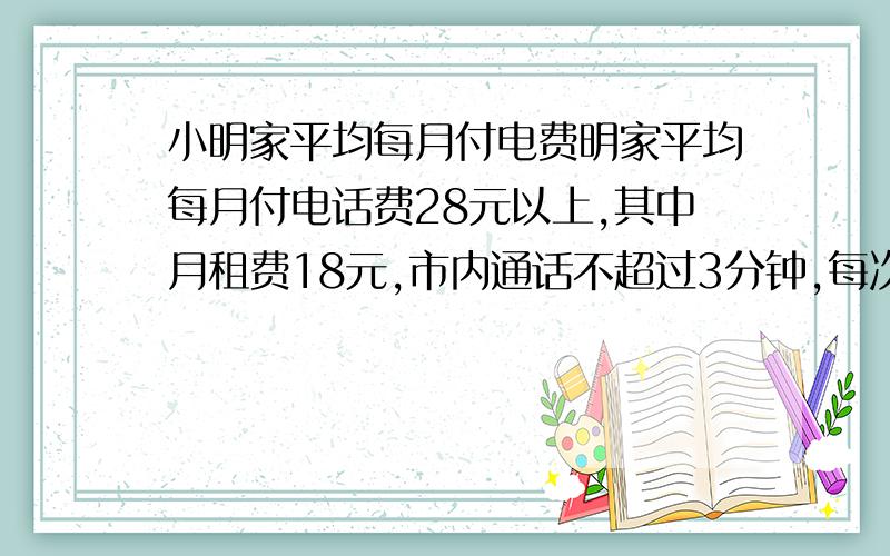 小明家平均每月付电费明家平均每月付电话费28元以上,其中月租费18元,市内通话不超过3分钟,每次花费0.2元,如果小明家