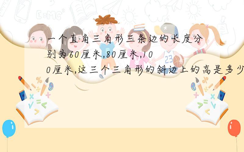 一个直角三角形三条边的长度分别为60厘米,80厘米,100厘米,这三个三角形的斜边上的高是多少厘米?
