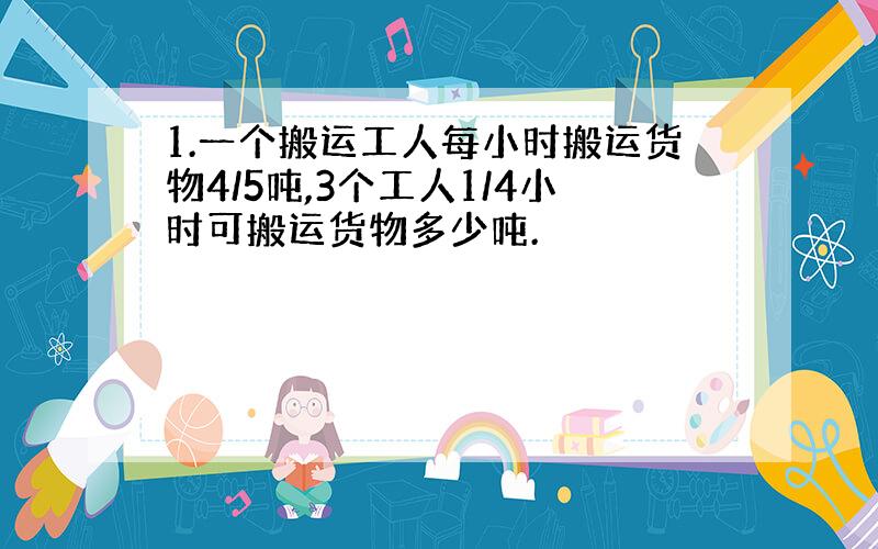 1.一个搬运工人每小时搬运货物4/5吨,3个工人1/4小时可搬运货物多少吨.