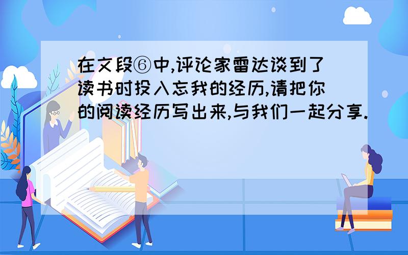 在文段⑥中,评论家雷达谈到了读书时投入忘我的经历,请把你的阅读经历写出来,与我们一起分享.