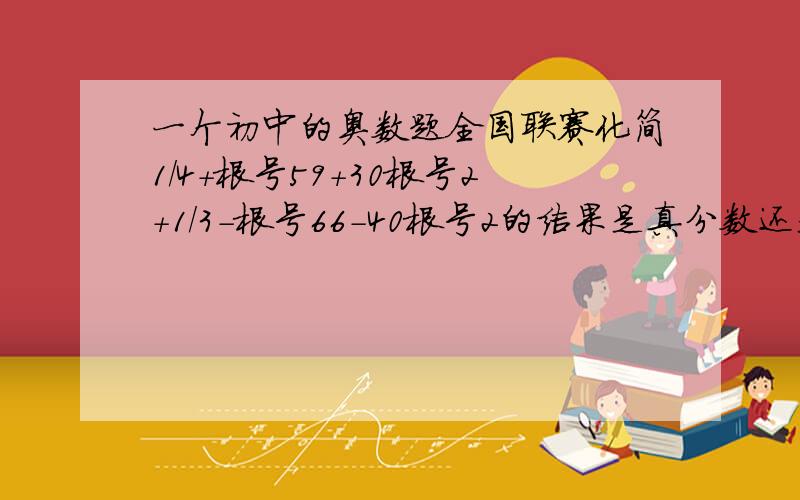 一个初中的奥数题全国联赛化简1/4+根号59+30根号2+1/3-根号66-40根号2的结果是真分数还是无理数 (是两个