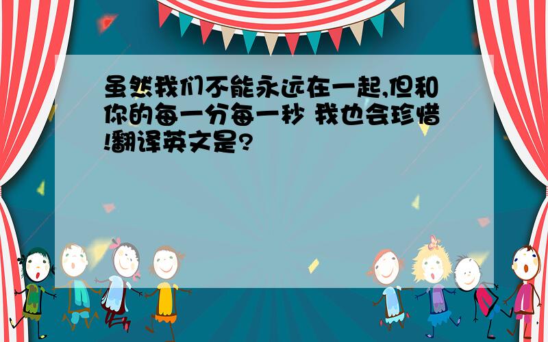 虽然我们不能永远在一起,但和你的每一分每一秒 我也会珍惜!翻译英文是?