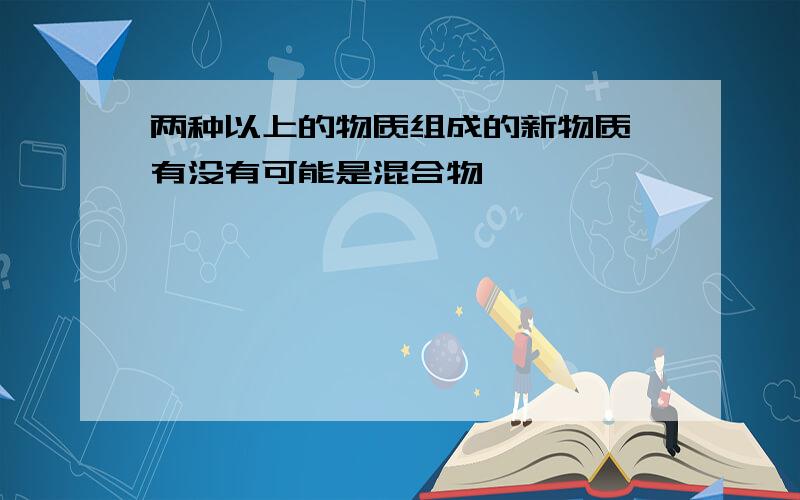 两种以上的物质组成的新物质 有没有可能是混合物