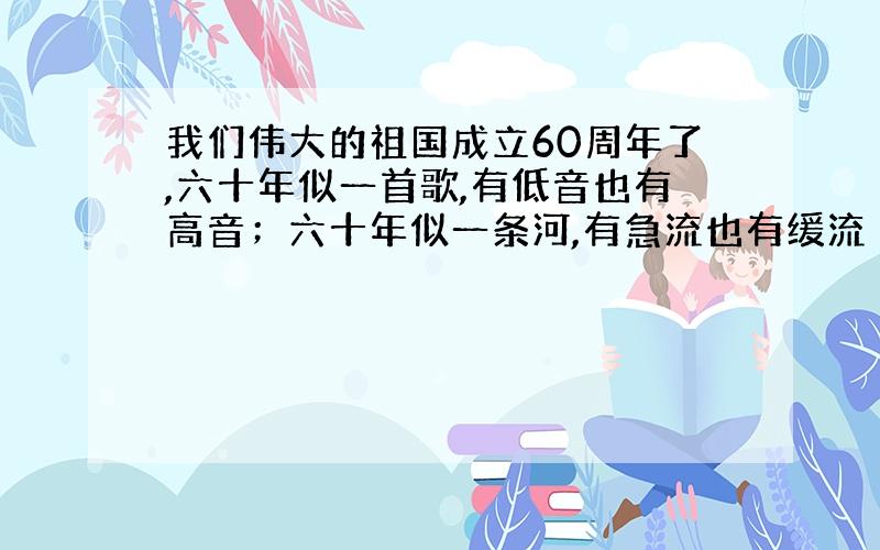 我们伟大的祖国成立60周年了,六十年似一首歌,有低音也有高音；六十年似一条河,有急流也有缓流 .