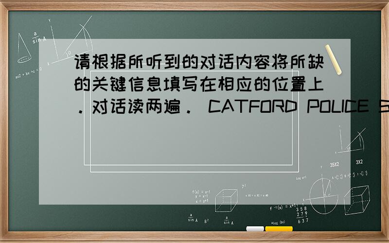 请根据所听到的对话内容将所缺的关键信息填写在相应的位置上。对话读两遍。 CATFORD POLICE STATION M