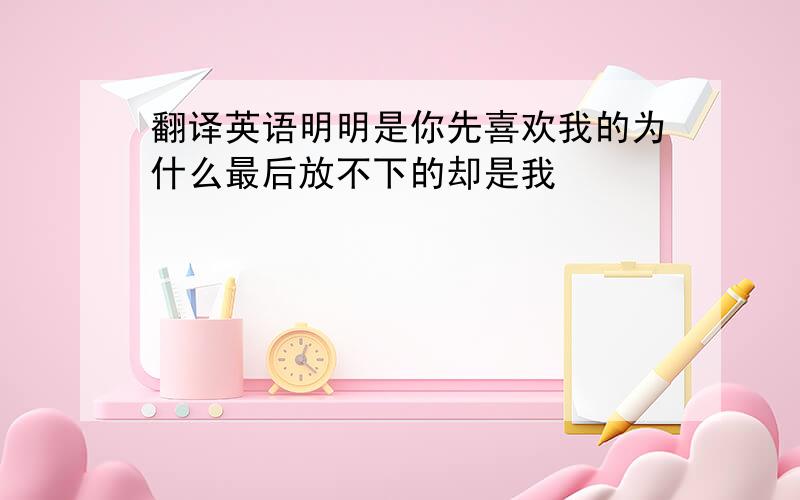 翻译英语明明是你先喜欢我的为什么最后放不下的却是我