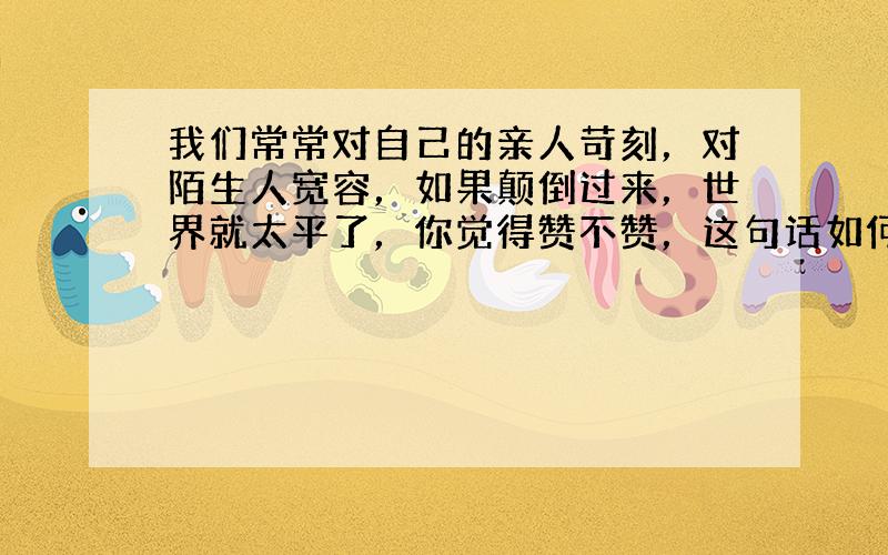 我们常常对自己的亲人苛刻，对陌生人宽容，如果颠倒过来，世界就太平了，你觉得赞不赞，这句话如何理解。