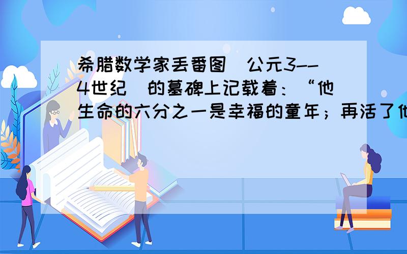 希腊数学家丢番图（公元3--4世纪）的墓碑上记载着：“他生命的六分之一是幸福的童年；再活了他寿命的十二分之一，两颊长起了