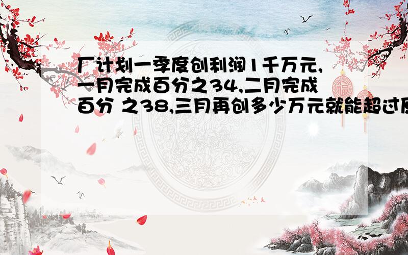 厂计划一季度创利润1千万元,一月完成百分之34,二月完成百分 之38,三月再创多少万元就能超过原计划百分之1