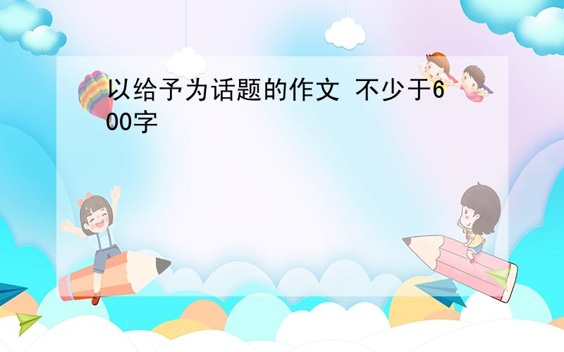 以给予为话题的作文 不少于600字