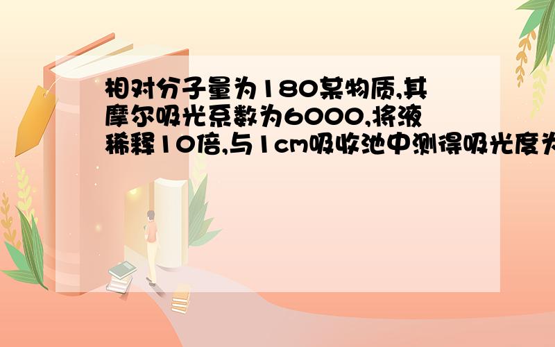 相对分子量为180某物质,其摩尔吸光系数为6000,将液稀释10倍,与1cm吸收池中测得吸光度为0.30,求原浓度