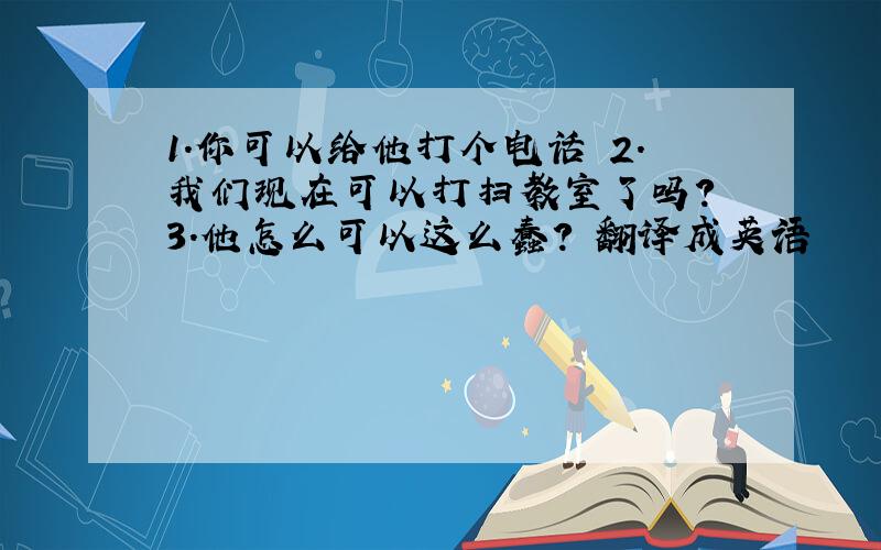 1.你可以给他打个电话 2.我们现在可以打扫教室了吗? 3.他怎么可以这么蠢? 翻译成英语