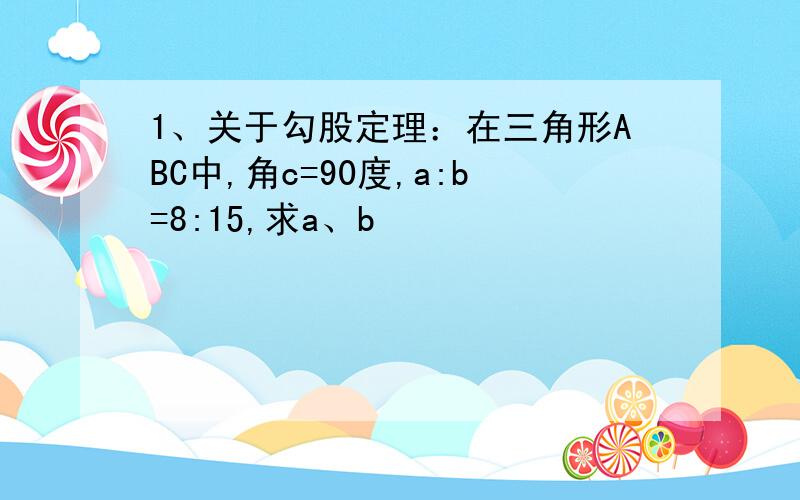 1、关于勾股定理：在三角形ABC中,角c=90度,a:b=8:15,求a、b