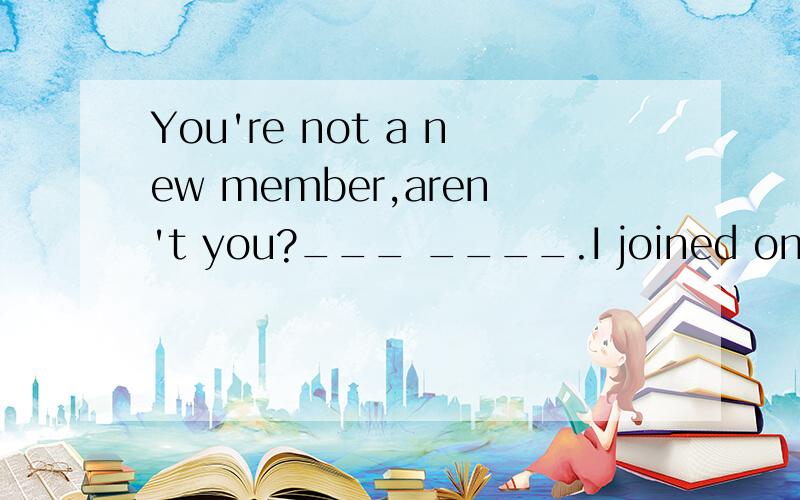 You're not a new member,aren't you?___ ____.I joined only ye