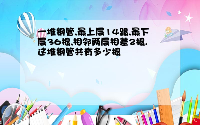 一堆钢管,最上层14跟,最下层36根,相邻两层相差2根.这堆钢管共有多少根