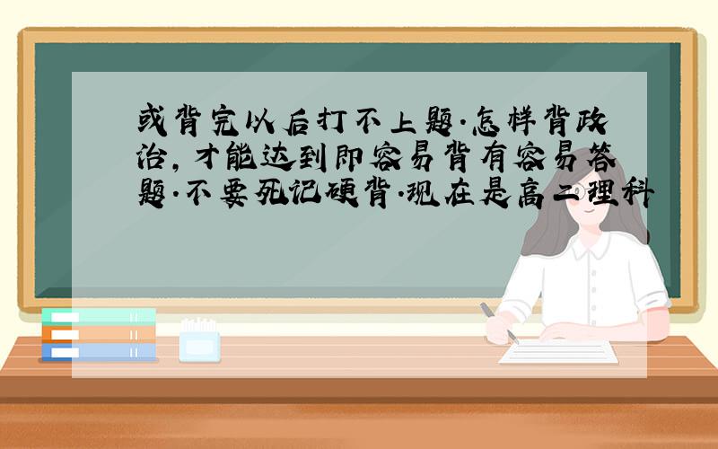 或背完以后打不上题.怎样背政治,才能达到即容易背有容易答题.不要死记硬背.现在是高二理科