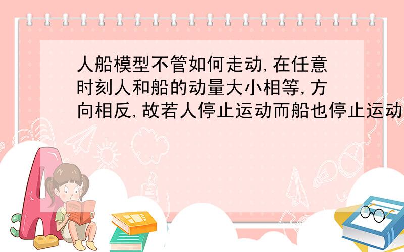 人船模型不管如何走动,在任意时刻人和船的动量大小相等,方向相反,故若人停止运动而船也停止运动.可是,人停下来了,他相对地