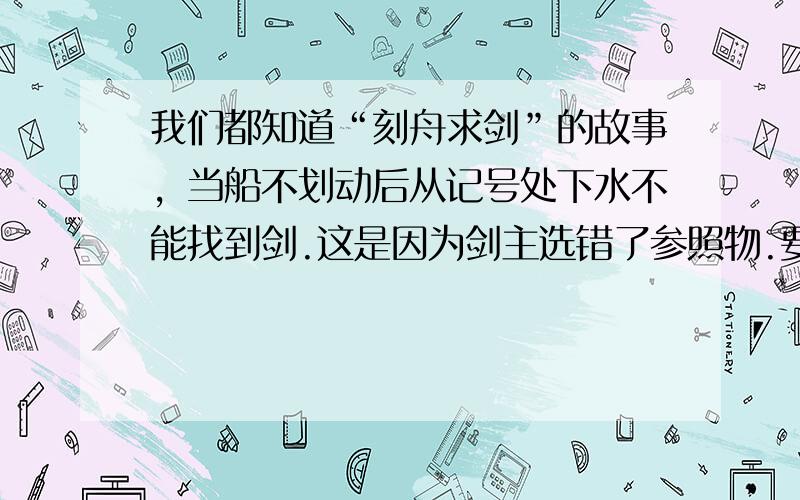 我们都知道“刻舟求剑”的故事，当船不划动后从记号处下水不能找到剑.这是因为剑主选错了参照物.要确定落水之剑的位置，应选择