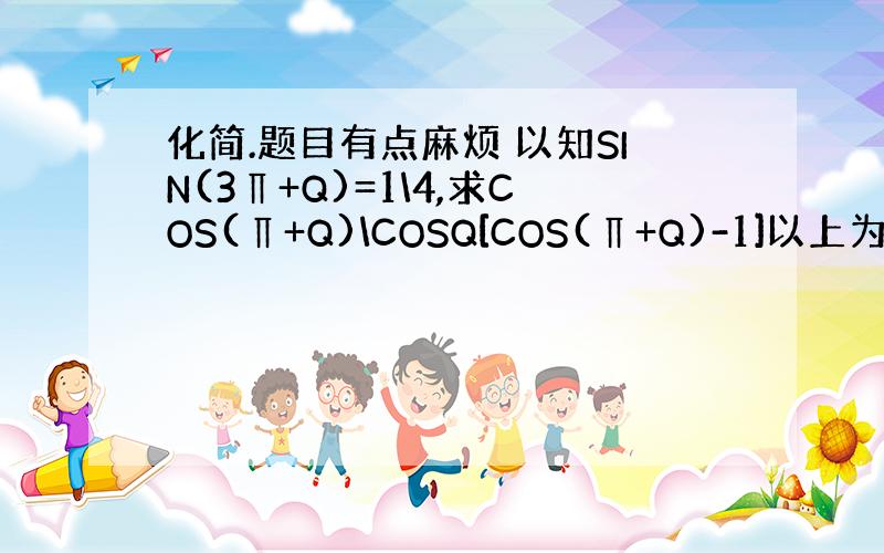 化简.题目有点麻烦 以知SIN(3∏+Q)=1\4,求COS(∏+Q)\COSQ[COS(∏+Q)-1]以上为一个分数+