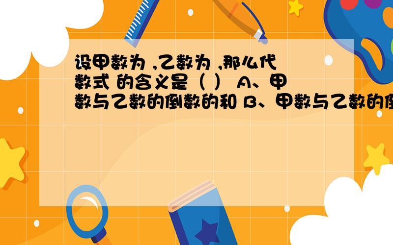 设甲数为 ,乙数为 ,那么代数式 的含义是（ ） A、甲数与乙数的倒数的和 B、甲数与乙数的倒数和