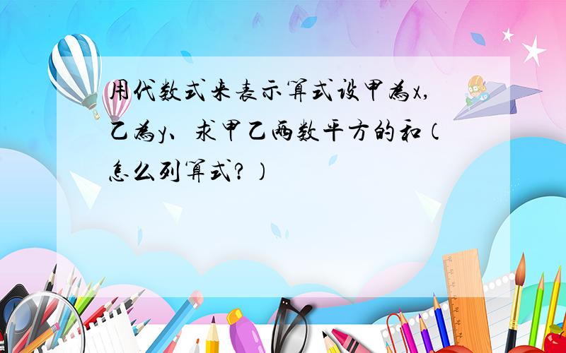 用代数式来表示算式设甲为x,乙为y、求甲乙两数平方的和（怎么列算式?）