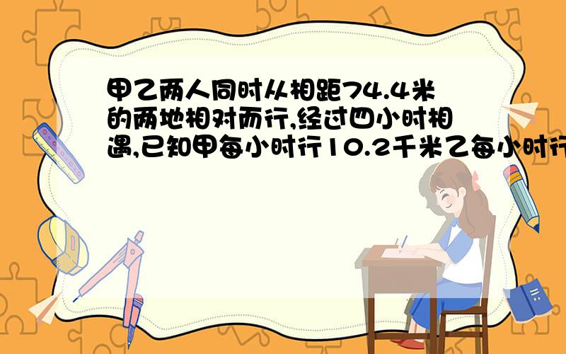 甲乙两人同时从相距74.4米的两地相对而行,经过四小时相遇,已知甲每小时行10.2千米乙每小时行多少千米?