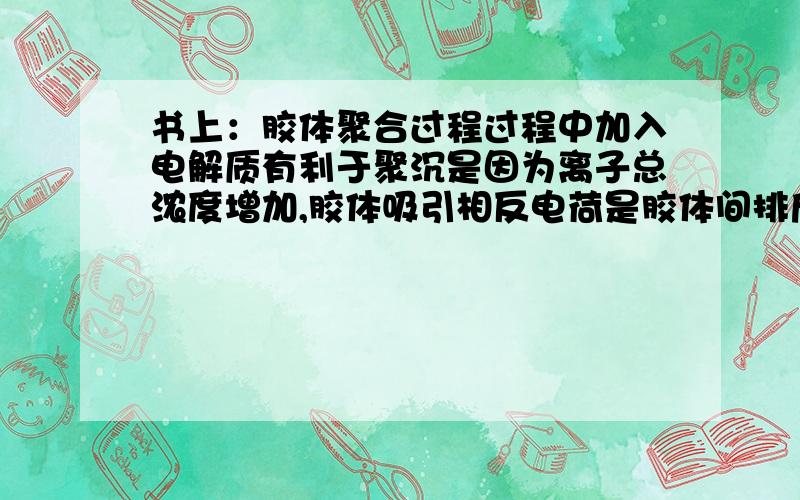 书上：胶体聚合过程过程中加入电解质有利于聚沉是因为离子总浓度增加,胶体吸引相反电荷是胶体间排斥力减小而聚沉.