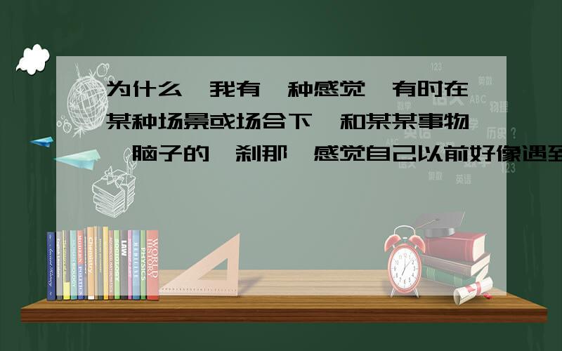 为什么,我有一种感觉,有时在某种场景或场合下,和某某事物,脑子的一刹那,感觉自己以前好像遇到过此事