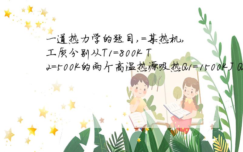 一道热力学的题目,=某热机,工质分别从T1=800K T2=500K的两个高温热源吸热Q1=1500KJ Q2=500K