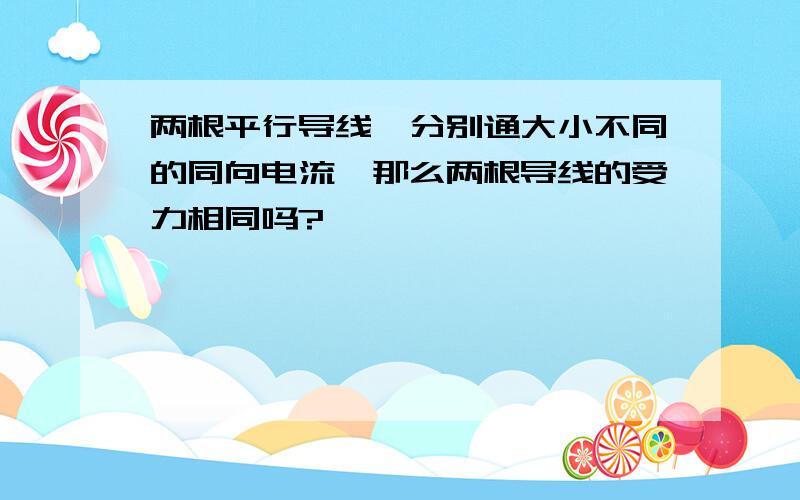 两根平行导线,分别通大小不同的同向电流,那么两根导线的受力相同吗?