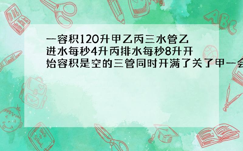 一容积120升甲乙丙三水管乙进水每秒4升丙排水每秒8升开始容积是空的三管同时开满了关了甲一会空了开始到排空共用50秒问甲