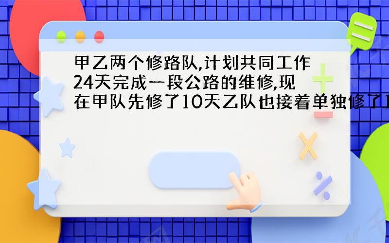 甲乙两个修路队,计划共同工作24天完成一段公路的维修,现在甲队先修了10天乙队也接着单独修了12天,这时共