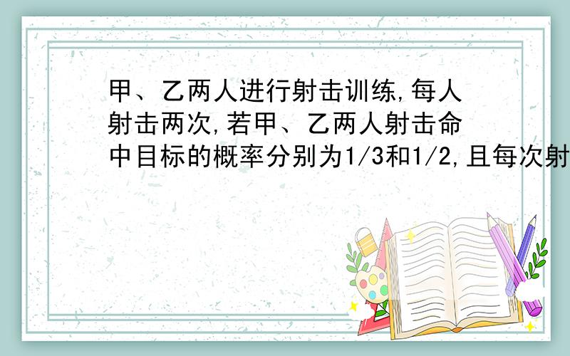 甲、乙两人进行射击训练,每人射击两次,若甲、乙两人射击命中目标的概率分别为1/3和1/2,且每次射击是否命中相互之间没有