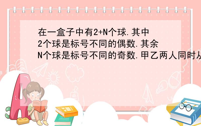 在一盒子中有2+N个球.其中2个球是标号不同的偶数.其余N个球是标号不同的奇数.甲乙两人同时从盒子中取出2个球,若这四个