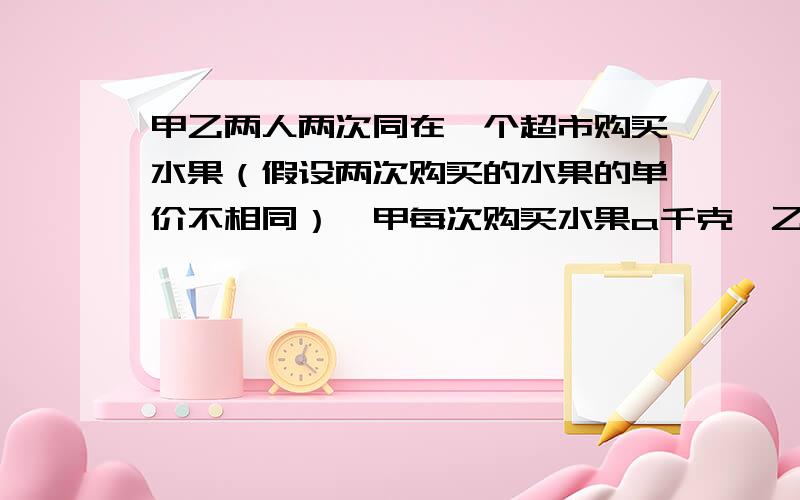 甲乙两人两次同在一个超市购买水果（假设两次购买的水果的单价不相同）,甲每次购买水果a千克,乙每次购买水果用了a元,若规定