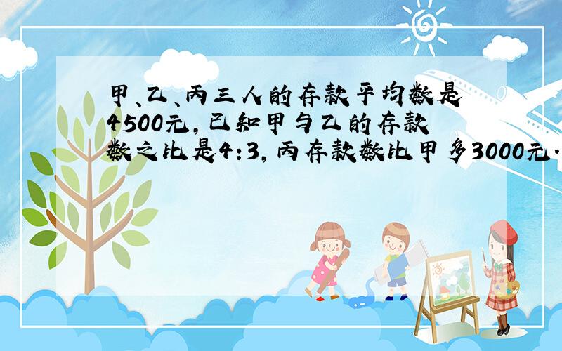 甲、乙、丙三人的存款平均数是4500元,已知甲与乙的存款数之比是4:3,丙存款数比甲多3000元.三人各存款多