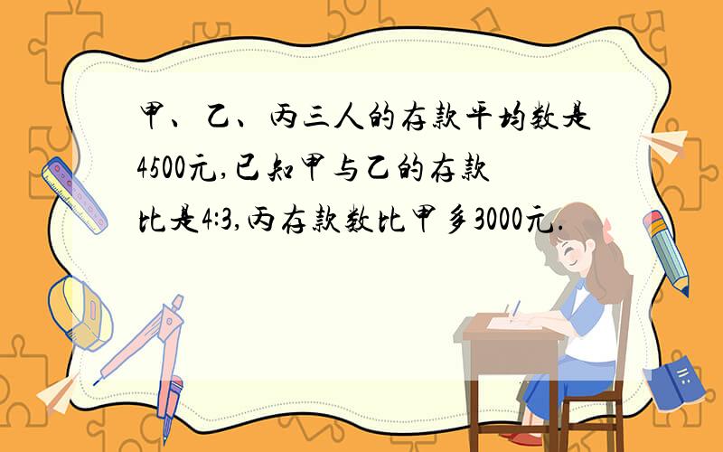 甲、乙、丙三人的存款平均数是4500元,已知甲与乙的存款比是4:3,丙存款数比甲多3000元.