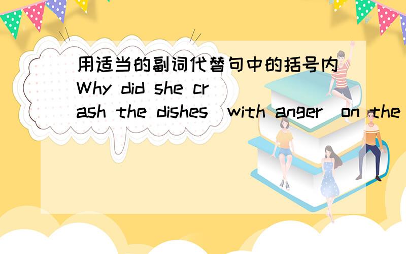 用适当的副词代替句中的括号内Why did she crash the dishes(with anger)on the