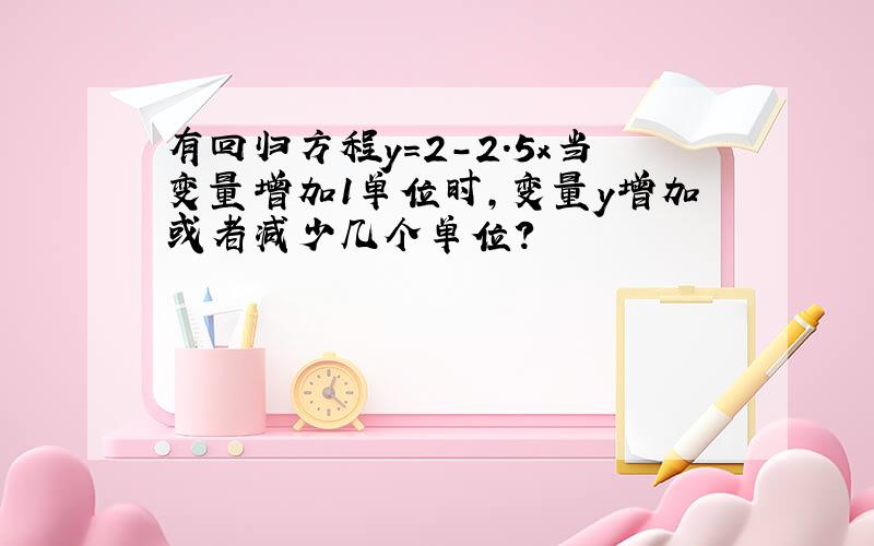 有回归方程y=2－2.5x当变量增加1单位时,变量y增加或者减少几个单位?