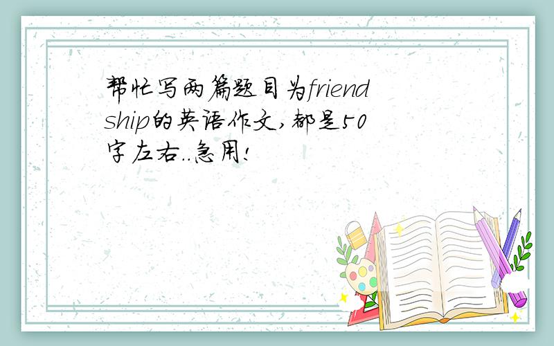 帮忙写两篇题目为friendship的英语作文,都是50字左右..急用!