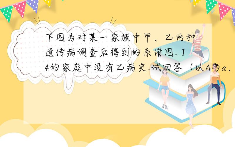 下图为对某一家族中甲、乙两种遗传病调查后得到的系谱图.Ⅰ4的家庭中没有乙病史.试回答（以A与a、B与b依次表示甲、乙两种