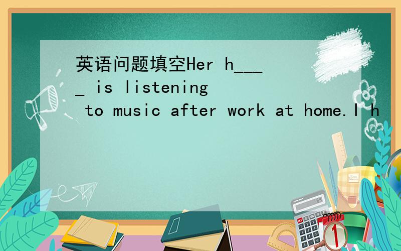 英语问题填空Her h____ is listening to music after work at home.I h