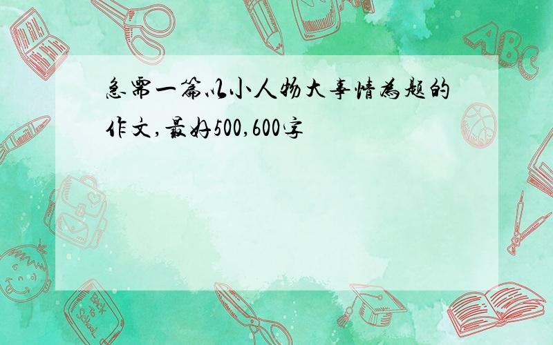 急需一篇以小人物大事情为题的作文,最好500,600字