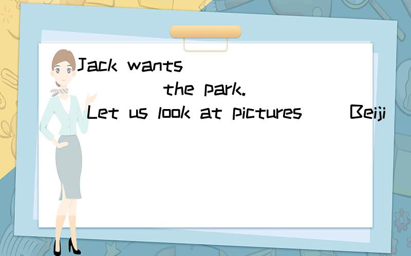 Jack wants __ __ __the park. Let us look at pictures__ Beiji