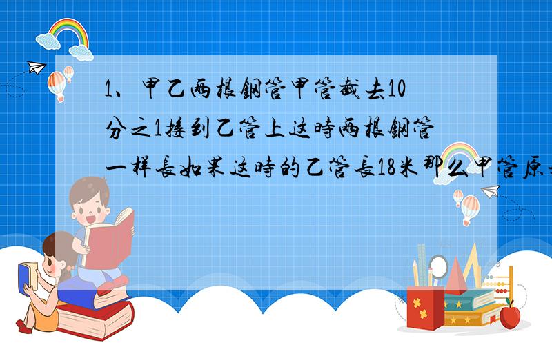 1、甲乙两根钢管甲管截去10分之1接到乙管上这时两根钢管一样长如果这时的乙管长18米那么甲管原来长多少米