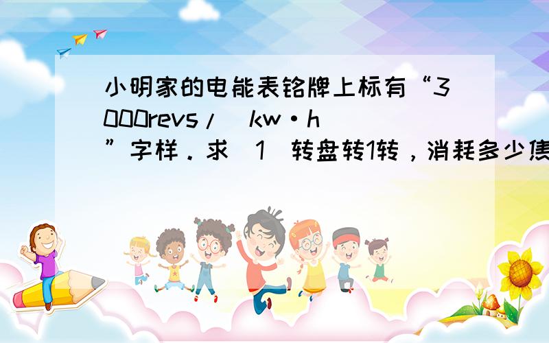 小明家的电能表铭牌上标有“3000revs/（kw·h）”字样。求（1）转盘转1转，消耗多少焦的电能？（2）该电表表盘转